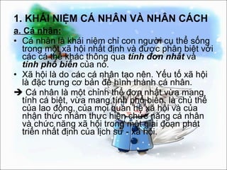 1. KHÁI NIỆM CÁ NHÂN VÀ NHÂN CÁCH a. Cá nhân: Cá nhân là khái niệm chỉ con người cụ thể sống trong một xã hội nhất định và được phân biệt với các cá thể khác thông qua  tính đơn nhất  và  tính   phổ biến  của nó. Xã hội là do các cá nhân tạo nên. Yếu tố xã hội là đặc trưng cơ bản để hình thành cá nhân.    Cá nhân là một chỉnh thể đơn nhất vừa mang tính cá biệt, vừa mang tính phổ biến, là chủ thể của lao động, của mọi quan hệ xã hội và của nhận thức nhằm thực hiện chức năng cá nhân và chức năng xã hội trong một giai đoạn phát triển nhất định của lịch sử - xã hội. 