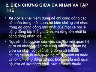 2. BIỆN CHỨNG GIỮA CÁ NHÂN VÀ TẬP THỂ Xã hội  là khái niệm dùng để chỉ cộng đồng các cá nhân trong mối quan hệ biện chứng với nhau, trong đó cộng đồng nhỏ nhất của một xã hội là cộng đồng tập thể gia đình, và rộng lớn nhất là cộng đồng nhân loại.  Nguyên tắc cơ bản của việc xác lập mối quan hệ giữa cá nhân và tập thể cũng như mối quan hệ giữa cá nhân với các cộng đồng xã hội nói chung chính là  mối quan hệ giữa lợi ích cá nhân và lợi ích cộng đồng xã hội . Đó cũng là mối quan hệ  vừa có sự thống nhất, vừa có mâu thuẫn .  