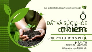 SOIL POLLUTION & PULIC
HEALTH
Ô
nhiễm
ĐẤT VÀ SỨC KHỎE
CỘNG ĐỒNG
Giảng viên: Ngô Thị Hải Vân
SỨC KHỎE MÔI TRƯỜNG VÀ BỆNH NGHỀ NGHIỆP
Nhóm: 13 _ Lớp: YK20D
 