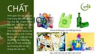 01
CHẤT THẢI
SINH HOẠT
Thời gian tồn tại của các
VSV trong đất phụ thuộc
vào loại đất, thành phần
của đất, thời tiết khí hậu,
lượng chất hữu cơ,… và
khả năng chịu đựng của
chúng trong môi trường
Ví dụ: các vi sinh vật tạo
được vỏ, nha bào hay
bào tử có khả năng tồn
tại ở trong đất từ vài
tháng tới vài năm
Rác, nước thải của các bệnh viện, lò mổ
Vỏ bao bì đóng gói, các chất tẩy rửa sát
trùng
 