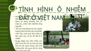 TÌNH HÌNH Ô NHIỄM
ĐẤT Ở VIỆT NAM
01
• Nước ta có khoảng 33 triệu ha
diện tích đất tự nhiên, trong đó
đang sử dụng khoảng hơn 22
triệu ha, chiếm đến 68,83% tổng
quỹ đất.
• Khi các hoạt động của con người,
lượng chất thải đưa vào trong đất,
chôn lấp vượt quá khả năng tự
làm sạch của nó lúc đó đất bị ô
nhiễm
• Ví dụ: Ngày nay, trên nhiều con
phố, hình ảnh túi rác thải vứt bừa
bãi trở nên quen thuộc, làm ảnh
hưởng đến mỹ quan đô thị cũng
 