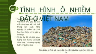 TÌNH HÌNH Ô NHIỄM
ĐẤT Ở VIỆT NAM
01
• Trước đây, ô nhiễm đất ở
Việt Nam chủ yếu do chất
thải sinh hoạt và chất thải
trong sản xuất nông
nghiệp: ô nhiễm các chất
hóa học hữu cơ và các vi
sinh vật.
• Ví dụ: Tại TP. Hồ Chí Minh,
lượng chất thải từ sản xuất,
sinh hoạt, và nông nghiệp
luôn ở ngưỡng cao.
Núi rác tại xã Thái Mỹ, huyện Củ Chi mỗi ngày tiếp nhận hơn 3000 tấn
rác
 