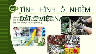 Tiến bộ của khoa học công nghệ được đưa vào
mọi lĩnh vực của đời sống làm tăng lượng, chủng
loại chất thải độc hại, khó phân hủy.
TÌNH HÌNH Ô NHIỄM
ĐẤT Ở VIỆT NAM
01
 