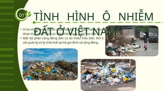 • Vì lợi nhuận kinh tế, các chất thải độc hại, nguy hiểm đang
được thải, chôn lấp trực tiếp không qua xử lý vào đất.
• Một bộ phận cộng đồng dân cư do thiếu hiểu biết, thờ ơ
với quản lý xử lý chất thải tại hộ gia đình và cộng đồng.
TÌNH HÌNH Ô NHIỄM
ĐẤT Ở VIỆT NAM
01
 