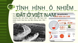• Tồn lưu của dioxin và chất độc hóa học khác ở Việt
Nam hiện còn để lại hậu quả nặng nề với môi
trường đất, sức khỏe người dân Việt Nam bởi
chiến tranh hóa học của Mỹ những năm 1961 -
1971.
TÌNH HÌNH Ô NHIỄM
ĐẤT Ở VIỆT NAM
01
 