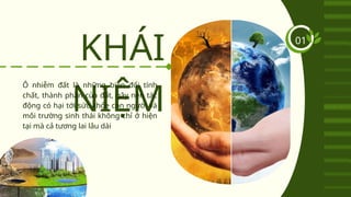 KHÁI
NIỆM
Ô nhiễm đất là những biến đổi tính
chất, thành phần của đất, gây nên tác
động có hại tới sức khỏe con người và
môi trường sinh thái không chỉ ở hiện
tại mà cả tương lai lâu dài
01
 