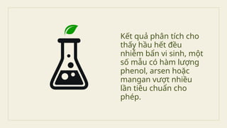 Kết quả phân tích cho
thấy hầu hết đều
nhiễm bẩn vi sinh, một
số mẫu có hàm lượng
phenol, arsen hoặc
mangan vượt nhiều
lần tiêu chuẩn cho
phép.
 