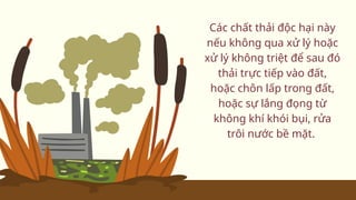 Các chất thải độc hại này
nếu không qua xử lý hoặc
xử lý không triệt để sau đó
thải trực tiếp vào đất,
hoặc chôn lấp trong đất,
hoặc sự lắng đọng từ
không khí khói bụi, rửa
trôi nước bề mặt.
 