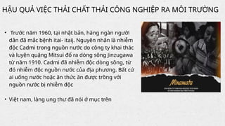 • Trước năm 1960, tại nhật bản, hàng ngàn người
dân đã mắc bệnh itai- itaij. Nguyên nhân là nhiễm
độc Cadmi trong nguồn nước do công ty khai thác
và luyện quặng Mitsui đổ ra dòng sông Jinzugawa
từ năm 1910. Cadmi đã nhiễm độc dòng sông, từ
đó nhiễm độc nguồn nước của địa phương. Bất cứ
ai uống nước hoặc ăn thức ăn được trồng với
nguồn nước bị nhiễm độc
• Việt nam, làng ung thư đã nói ở mục trên
HẬU QUẢ VIỆC THẢI CHẤT THẢI CÔNG NGHIỆP RA MÔI TRƯỜNG
 