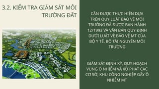 3.2. KIỂM TRA GIÁM SÁT MÔI
TRƯỜNG ĐẤT CẦN ĐƯỢC THỰC HIỆN DỰA
TRÊN QUY LUẬT BẢO VỆ MÔI
TRƯỜNG ĐÃ ĐƯỢC BAN HÀNH
12/1993 VÀ VĂN BẢN QUY ĐỊNH
DƯỚI LUẬT VỀ BẢO VỆ MT CỦA
BỘ Y TẾ, BỘ TÀI NGUYÊN MÔI
TRƯỜNG
GIÁM SÁT ĐỊNH KỲ, QUY HOẠCH
VÙNG Ô NHIỄM VÀ XỬ PHẠT CÁC
CƠ SỞ, KHU CÔNG NGHIỆP GÂY Ô
NHIỄM MT
 