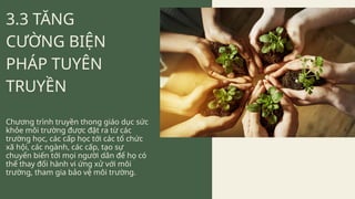 3.3 TĂNG
CƯỜNG BIỆN
PHÁP TUYÊN
TRUYỀN
Chương trình truyền thong giáo dục sức
khỏe môi trường được đặt ra từ các
trường học, các cấp học tới các tổ chức
xã hội, các ngành, các cấp, tạo sự
chuyển biến tới mọi người dân để họ có
thể thay đổi hành vi ứng xử với môi
trường, tham gia bảo vệ môi trường.
 