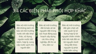 3.4 CÁC BIỆN PHÁP PHỐI HỢP KHÁC
Bảo vệ môi trường
đất không tách rời
bảo vệ môi trường
nước với việc khai
thác, sử dụng
nguồn nước tiết
kiệm, hợp lý, cung
cấp nước sạch cho
người dân
Bảo vệ môi trường
đất là bảo vệ tài
nguyên đất trong
các hoạt động quy
hoạch xây dựng
các khu công
nghiệp, đô thị và
khu dân cư
Bảo vệ môi trường
đất gắn chặt với
việc quản lý sử
dụng hợp lý tài
nguyên thiên nhiên
trên bề mặt đất và
tài nguyên dưới
lòng đất theo
nguyên lý phát
triển bền vững
 