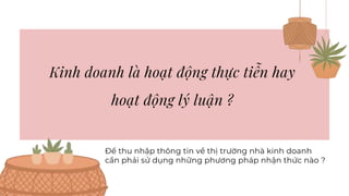 Kinh doanh là hoạt động thực tiễn hay
hoạt động lý luận ?
Để thu nhập thông tin về thị trường nhà kinh doanh
cần phải sử dụng những phương pháp nhận thức nào ?
 