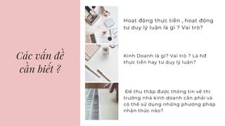Các vấn đề
cần biết ?
Hoạt động thực tiễn , hoạt động
tư duy lý luận là gì ? Vai trò?
Kinh Doanh là gì? Vai trò ? Là hđ
thực tiễn hay tư duy lý luận?
Để thu thập được thông tin về thị
trường nhà kinh doanh cần phải và
có thể sử dụng những phương pháp
nhận thức nào?
 