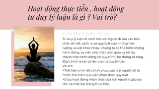 Hoạt động thực tiễn , hoạt động
tư duy lý luận là gì ? Vai trò?
A. Tư duy lý luận, vai trò
Tư duy lý luận là cách mà con người đi sâu vào bản
chất vấn đề, vạch ra sự quy luật của những hiện
tượng, sự vật khác nhau. Chúng ta có thể biến những
hành động, sự việc nhỏ nhặt, đơn giản và rời rạc
thành một hành động có quy trình, hệ thống rõ ràng.
Đây chính là sản phẩm của tư duy lý luận
Vai trò:
+Thể hiện trình độ chinh phục của loài người với tự
nhiên thể hiện qua việc nhận thức quy luật.
+Giúp hoạt động nhận thức của loài người ít gặp sai
lầm và thất bại trong thực tiễn.
 