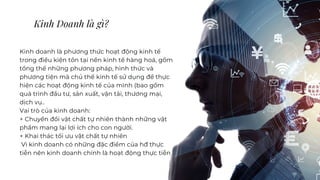 Kinh Doanh là gì?
Kinh doanh là phương thức hoạt động kinh tế
trong điều kiện tồn tại nền kinh tế hàng hoá, gồm
tổng thể những phương pháp, hình thức và
phương tiện mà chủ thể kinh tế sử dụng để thực
hiện các hoạt động kinh tế của mình (bao gồm
quá trình đầu tư, sản xuất, vận tải, thương mại,
dịch vụ..
Vai trò của kinh doanh:
+ Chuyển đổi vật chất tự nhiên thành những vật
phẩm mang lại lợi ích cho con người.
+ Khai thác tối ưu vật chất tự nhiên
Vì kinh doanh có những đặc điểm của hđ thực
tiễn nên kinh doanh chính là hoạt động thực tiễn
 