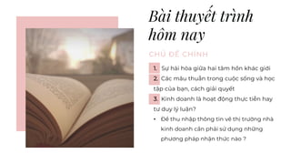Bài thuyết trình
hôm nay
CHỦ ĐỀ CHÍNH
1. Sự hài hòa giữa hai tâm hồn khác giới
2. Các mâu thuẫn trong cuộc sống và học
tập của bạn, cách giải quyết
3. Kinh doanh là hoạt động thực tiễn hay
tư duy lý luận?
• Để thu nhập thông tin về thị trường nhà
kinh doanh cần phải sử dụng những
phương pháp nhận thức nào ?
 