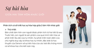 Sự hài hòa
GIỮA HAI TÂM HỒN KHÁC GIỚI
Phân tích cơ sở triết học sự hòa hợp giữa 2 tâm hồn khác giới:
 Thứ nhất:
Bản chất tâm hồn con người được phân tích từ hai tiết lộ sau:
Trước hết, con người là sản phẩm của quá trình tiến hóa và
phát triển lâu dài của tự nhiên. Sự phát triển toàn diện của
chủ nghĩa duy vậy và khoa học tự nhiên, đặc biệt là học
thuyết của Darwin về sự tiến hóa của các loài đã chứng minh
cơ sở khoa học cho kết luận này.
 