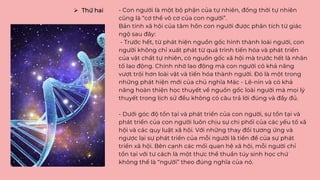 - Con người là một bộ phận của tự nhiên, đồng thời tự nhiên
cũng là “cơ thể vô cơ của con người”.
Bản tính xã hội của tâm hồn con người được phân tích từ giác
ngộ sau đây:
- Trước hết, từ phát hiện nguồn gốc hình thành loài người, con
người không chỉ xuất phát từ quá trình tiến hóa và phát triển
của vật chất tự nhiên, có nguồn gốc xã hội mà trước hết là nhân
tố lao động. Chính nhờ lao động mà con người có khả năng
vượt trội hơn loài vật và tiến hóa thành người. Đó là một trong
những phát hiện mới của chủ nghĩa Mác - Lê-nin và có khả
năng hoàn thiện học thuyết về nguồn gốc loài người mà mọi lý
thuyết trong lịch sử đều không có câu trả lời đúng và đầy đủ.
- Dưới góc độ tồn tại và phát triển của con người, sự tồn tại và
phát triển của con người luôn chịu sự chi phối của các yếu tố xã
hội và các quy luật xã hội. Với những thay đổi tương ứng và
ngược lại sự phát triển của mỗi người là tiền đề của sự phát
triển xã hội. Bên cạnh các mối quan hệ xã hội, mỗi người chỉ
tồn tại với tư cách là một thực thể thuần túy sinh học chứ
không thể là “người” theo đúng nghĩa của nó.
 Thứ hai
 