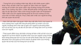 - Trong lịch sử tư tưởng nhân loại, đã có rất nhiều quan niệm
khác nhau về bản chất con người và “bản chất con người”,
nhưng về cơ bản các quan niệm này thường mang tính phiến
diện, trừu tượng, duy tâm. C.Mác đã phê phán những quan niệm
này và xác lập quan niệm mới trong chuyên luận về Feuerbach:
“Bản chất của con người không phải là cái trừu tượng cố hữu
của một cá nhân riêng lẻ. Thực chất, bản chất con người là tổng
thể các quan hệ xã hội.
- Hạn chế căn bản của quan niệm duy vật siêu hình, trực quan là
trừu tượng hóa, tuyệt đối hóa phương diện tự nhiên của con
người, thường xem nhẹ việc lý giải con người từ phương diện
lịch sử xã hội của nó, do đó về căn bản chỉ thấy bản tính tự nhiên
của con người.
- Theo quan điểm duy vật biện chứng về bản chất xã hội của con
người thì sự hình thành và phát triển của con người cùng những
khả năng sáng tạo lịch sử của nó cần phải được tiếp cận từ giác
độ phân tích và lý giải sự hình thành và phát triển của những
quan hệ xã hội của nó trong lịch sử xã hội
 