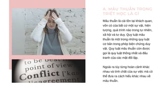 A. MÂU THUẪN TRONG
TRIẾT HỌC LÀ GÌ
Mâu thuẫn là cái tồn tại khách quan,
vốn có của bất cứ một sự vật, hiện
tượng, quá trình nào trong tự nhiên,
xã hội và tư duy. Quy luật mâu
thuẫn là một trong những quy luật
cơ bản trong phép biện chứng duy
vật. Quy luật mâu thuẫn còn được
gọi là quy luật thống nhất và đấu
tranh của các mặt đối lập.
Ngoài ra tùy từng hoàn cảnh khác
nhau và tính chất của sự việc mà có
thể đưa ra cách hiểu khác nhau về
mâu thuẫn.
 