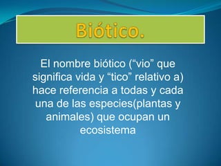 El nombre biótico (“vio” que
significa vida y “tico” relativo a)
hace referencia a todas y cada
una de las especies(plantas y
animales) que ocupan un
ecosistema

 