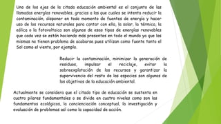 Uno de los ejes de la citada educación ambiental es el conjunto de las
llamadas energías renovables, gracias a las que cuales se intenta reducir la
contaminación, disponer en todo momento de fuentes de energía y hacer
uso de los recursos naturales para contar con ella, la solar, la térmica, la
eólica o la fotovoltaica son algunos de esos tipos de energías renovables
que cada vez se están haciendo más presentes en todo el mundo ya que las
mismas no tienen problema de acabarse pues utilizan como fuente tanto el
Sol como el viento, por ejemplo.
Reducir la contaminación, minimizar la generación de
residuos, impulsar el reciclaje, evitar la
sobreexplotación de los recursos y garantizar la
supervivencia del resto de las especies son algunos de
los objetivos de la educación ambiental.
Actualmente se considera que el citado tipo de educación se sustenta en
cuatro pilares fundamentales o se divide en cuatro niveles como son los
fundamentos ecológicos, la concienciación conceptual, la investigación y
evaluación de problemas así como la capacidad de acción.
 