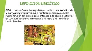 DEFINICIÓN DEBIÓTICO
Biótico hace referencia a aquello que resulta característico de
los organismos vivientes o que mantiene un vínculo con ellos.
Puede también ser aquello que pertenece o se asocia a la biota,
un concepto que permite nombrar a la fauna y la flora de un
cierto territorio.
 