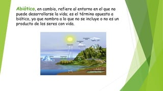 Abiótico, en cambio, refiere al entorno en el que no
puede desarrollarse la vida; es el término opuesto a
biótico, ya que nombra a lo que no se incluye o no es un
producto de los seres con vida.
 