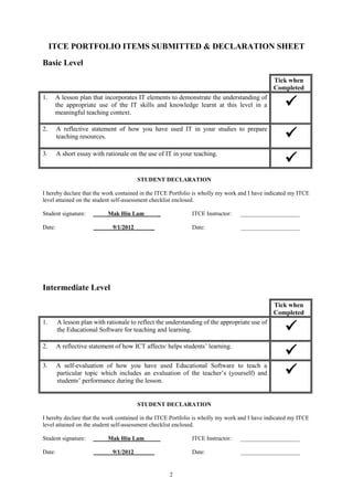 ITCE PORTFOLIO ITEMS SUBMITTED & DECLARATION SHEET
Basic Level

                                                                                              Tick when
                                                                                              Completed

                                                                                                   
1.    A lesson plan that incorporates IT elements to demonstrate the understanding of
      the appropriate use of the IT skills and knowledge learnt at this level in a
      meaningful teaching context.


                                                                                                   
2.      A reflective statement of how you have used IT in your studies to prepare
        teaching resources.


                                                                                                   
3.      A short essay with rationale on the use of IT in your teaching.


                                         STUDENT DECLARATION

I hereby declare that the work contained in the ITCE Portfolio is wholly my work and I have indicated my ITCE
level attained on the student self-assessment checklist enclosed.

Student signature:          Mak Hiu Lam          _           ITCE Instructor:   ____________________

Date:                         9/1/2012       _               Date:               ____________________




Intermediate Level

                                                                                              Tick when
                                                                                              Completed

                                                                                                   
1.      A lesson plan with rationale to reflect the understanding of the appropriate use of
        the Educational Software for teaching and learning.


                                                                                                   
2.      A reflective statement of how ICT affects/ helps students’ learning.



                                                                                                   
3.      A self-evaluation of how you have used Educational Software to teach a
        particular topic which includes an evaluation of the teacher’s (yourself) and
        students’ performance during the lesson.


                                         STUDENT DECLARATION

I hereby declare that the work contained in the ITCE Portfolio is wholly my work and I have indicated my ITCE
level attained on the student self-assessment checklist enclosed.

Student signature:          Mak Hiu Lam          _           ITCE Instructor:   ____________________

Date:                         9/1/2012       _               Date:               ____________________


                                                     2
 