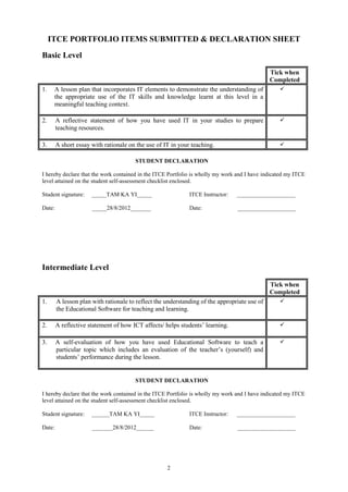 ITCE PORTFOLIO ITEMS SUBMITTED & DECLARATION SHEET
Basic Level

                                                                                              Tick when
                                                                                              Completed
1.    A lesson plan that incorporates IT elements to demonstrate the understanding of             
      the appropriate use of the IT skills and knowledge learnt at this level in a
      meaningful teaching context.

2.      A reflective statement of how you have used IT in your studies to prepare                 
        teaching resources.

3.      A short essay with rationale on the use of IT in your teaching.                           

                                       STUDENT DECLARATION

I hereby declare that the work contained in the ITCE Portfolio is wholly my work and I have indicated my ITCE
level attained on the student self-assessment checklist enclosed.

Student signature:    _____TAM KA YI_____                    ITCE Instructor:   ____________________

Date:                 _____28/8/2012_______                  Date:              ____________________




Intermediate Level

                                                                                              Tick when
                                                                                              Completed
1.      A lesson plan with rationale to reflect the understanding of the appropriate use of       
        the Educational Software for teaching and learning.

2.      A reflective statement of how ICT affects/ helps students’ learning.                      

3.      A self-evaluation of how you have used Educational Software to teach a                    
        particular topic which includes an evaluation of the teacher’s (yourself) and
        students’ performance during the lesson.


                                       STUDENT DECLARATION

I hereby declare that the work contained in the ITCE Portfolio is wholly my work and I have indicated my ITCE
level attained on the student self-assessment checklist enclosed.

Student signature:    ______TAM KA YI_____                   ITCE Instructor:   ____________________

Date:                 _______28/8/2012______                 Date:              ____________________




                                                    2
 