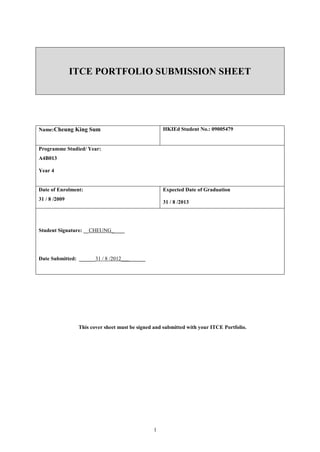 ITCE PORTFOLIO SUBMISSION SHEET




Name:Cheung King Sum                               HKIEd Student No.: 09005479


Programme Studied/ Year:
A4B013

Year 4


Date of Enrolment:                                 Expected Date of Graduation
31 / 8 /2009
                                                   31 / 8 /2013




Student Signature: __CHEUNG_____




Date Submitted: ______31 / 8 /2012_________




                This cover sheet must be signed and submitted with your ITCE Portfolio.




                                               1
 