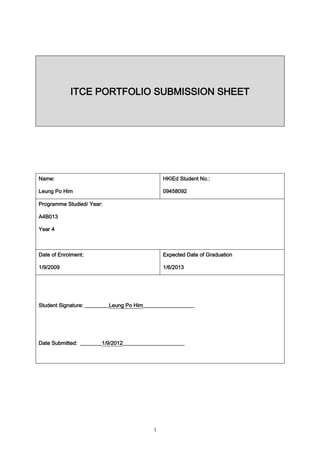 ITCE PORTFOLIO SUBMISSION SHEET




Name:                                          HKIEd Student No.:

Leung Po Him                                   09458092

Programme Studied/ Year:

A4B013

Year 4



Date of Enrolment:                             Expected Date of Graduation

1/9/2009                                       1/6/2013




Student Signature: _________Leung Po Him___________________




Date Submitted: ________1/9/2012_______________________




                                           1
 