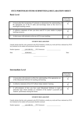 ITCE PORTFOLIO ITEMS SUBMITTED & DECLARATION SHEET
Basic Level

                                                                                              Tick when
                                                                                              Completed
1.    A lesson plan that incorporates IT elements to demonstrate the understanding of
      the appropriate use of the IT skills and knowledge learnt at this level in a                  √
      meaningful teaching context.

2.      A reflective statement of how you have used IT in your studies to prepare
        teaching resources.                                                                         √
3.      A short essay with rationale on the use of IT in your teaching.
                                                                                                    √
                                       STUDENT DECLARATION

I hereby declare that the work contained in the ITCE Portfolio is wholly my work and I have indicated my ITCE
level attained on the student self-assessment checklist enclosed.

Student signature:    _____LAU SIN YU____ITCE Instructor:       ____________________

Date:                 _____02/09/2012______                                                       Date:

                                          ____________________




Intermediate Level

                                                                                              Tick when
                                                                                              Completed
1.      A lesson plan with rationale to reflect the understanding of the appropriate use
        of the Educational Software for teaching and learning.                                      √
2.      A reflective statement of how ICT affects/ helps students’ learning.
                                                                                                    √
3.      A self-evaluation of how you have used Educational Software to teach a
        particular topic which includes an evaluation of the teacher’s (yourself) and               √
        students’ performance during the lesson.


                                       STUDENT DECLARATION

I hereby declare that the work contained in the ITCE Portfolio is wholly my work and I have indicated my ITCE
level attained on the student self-assessment checklist enclosed.

Student signature:    _____LAU SIN YU____ITCE Instructor:       ____________________


                                                    2
 
