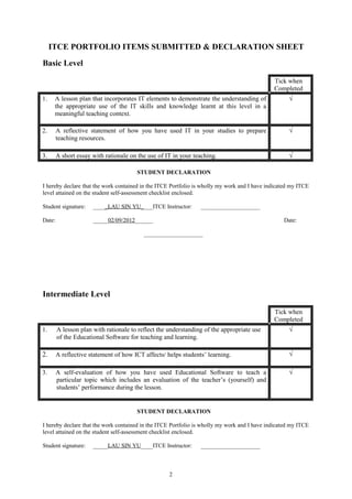 ITCE PORTFOLIO ITEMS SUBMITTED & DECLARATION SHEET
Basic Level

                                                                                              Tick when
                                                                                              Completed
1.    A lesson plan that incorporates IT elements to demonstrate the understanding of               √
      the appropriate use of the IT skills and knowledge learnt at this level in a
      meaningful teaching context.

2.      A reflective statement of how you have used IT in your studies to prepare                   √
        teaching resources.

3.      A short essay with rationale on the use of IT in your teaching.                             √

                                       STUDENT DECLARATION

I hereby declare that the work contained in the ITCE Portfolio is wholly my work and I have indicated my ITCE
level attained on the student self-assessment checklist enclosed.

Student signature:    _____LAU SIN YU____ITCE Instructor:       ____________________

Date:                 _____02/09/2012______                                                       Date:

                                          ____________________




Intermediate Level

                                                                                              Tick when
                                                                                              Completed
1.      A lesson plan with rationale to reflect the understanding of the appropriate use            √
        of the Educational Software for teaching and learning.

2.      A reflective statement of how ICT affects/ helps students’ learning.                        √

3.      A self-evaluation of how you have used Educational Software to teach a                      √
        particular topic which includes an evaluation of the teacher’s (yourself) and
        students’ performance during the lesson.


                                       STUDENT DECLARATION

I hereby declare that the work contained in the ITCE Portfolio is wholly my work and I have indicated my ITCE
level attained on the student self-assessment checklist enclosed.

Student signature:    _____LAU SIN YU____ITCE Instructor:       ____________________



                                                    2
 