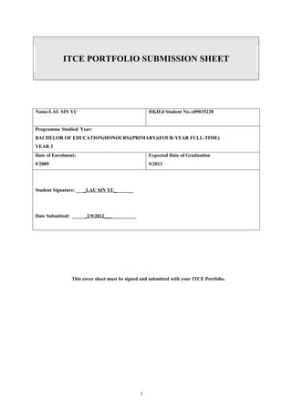 ITCE PORTFOLIO SUBMISSION SHEET




Name:LAU SIN YU                                    HKIEd Student No.:s09035228


Programme Studied/ Year:
BACHELOR OF EDUCATION(HONOURS)(PRIMARY)(FOUR-YEAR FULL-TIME)
YEAR 3
Date of Enrolment:                                 Expected Date of Graduation
9/2009                                             9/2013




Student Signature: ____LAU SIN YU________




Date Submitted: ______2/9/2012_____________




                This cover sheet must be signed and submitted with your ITCE Portfolio.




                                               1
 