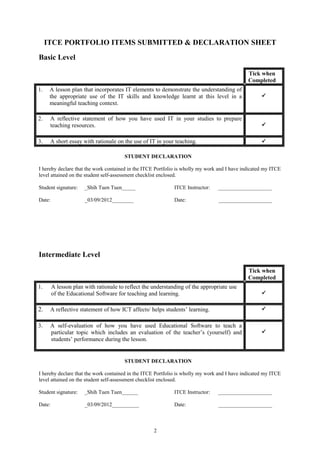 ITCE PORTFOLIO ITEMS SUBMITTED & DECLARATION SHEET
Basic Level

                                                                                              Tick when
                                                                                              Completed
1.    A lesson plan that incorporates IT elements to demonstrate the understanding of
      the appropriate use of the IT skills and knowledge learnt at this level in a                  
      meaningful teaching context.

2.    A reflective statement of how you have used IT in your studies to prepare
      teaching resources.                                                                           


3.    A short essay with rationale on the use of IT in your teaching.                               

                                       STUDENT DECLARATION

I hereby declare that the work contained in the ITCE Portfolio is wholly my work and I have indicated my ITCE
level attained on the student self-assessment checklist enclosed.

Student signature:    _Shih Tuen Tuen_____                   ITCE Instructor:   ____________________

Date:                 _03/09/2012________                    Date:              ____________________




Intermediate Level

                                                                                              Tick when
                                                                                              Completed
1.      A lesson plan with rationale to reflect the understanding of the appropriate use
        of the Educational Software for teaching and learning.                                      


2.    A reflective statement of how ICT affects/ helps students’ learning.                          


3.    A self-evaluation of how you have used Educational Software to teach a
      particular topic which includes an evaluation of the teacher’s (yourself) and                 
      students’ performance during the lesson.


                                       STUDENT DECLARATION

I hereby declare that the work contained in the ITCE Portfolio is wholly my work and I have indicated my ITCE
level attained on the student self-assessment checklist enclosed.

Student signature:    _Shih Tuen Tuen______                  ITCE Instructor:   ____________________

Date:                 _03/09/2012__________                  Date:              ____________________



                                                    2
 