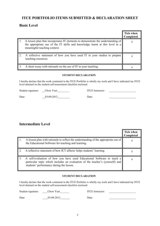 ITCE PORTFOLIO ITEMS SUBMITTED & DECLARATION SHEET
Basic Level

                                                                                              Tick when
                                                                                              Completed
1.    A lesson plan that incorporates IT elements to demonstrate the understanding of               √
      the appropriate use of the IT skills and knowledge learnt at this level in a
      meaningful teaching context.

2.      A reflective statement of how you have used IT in your studies to prepare                   √
        teaching resources.

3.      A short essay with rationale on the use of IT in your teaching.                             √

                                       STUDENT DECLARATION

I hereby declare that the work contained in the ITCE Portfolio is wholly my work and I have indicated my ITCE
level attained on the student self-assessment checklist enclosed.

Student signature:    __Chow Yuet_________                   ITCE Instructor:   ____________________

Date:                 __03-09-2012_________                  Date:               ____________________




Intermediate Level

                                                                                              Tick when
                                                                                              Completed
1.      A lesson plan with rationale to reflect the understanding of the appropriate use of         √
        the Educational Software for teaching and learning.

2.      A reflective statement of how ICT affects/ helps students’ learning.                        √

3.      A self-evaluation of how you have used Educational Software to teach a                      √
        particular topic which includes an evaluation of the teacher’s (yourself) and
        students’ performance during the lesson.


                                       STUDENT DECLARATION

I hereby declare that the work contained in the ITCE Portfolio is wholly my work and I have indicated my ITCE
level attained on the student self-assessment checklist enclosed.

Student signature:    ____Chow Yuet_______                   ITCE Instructor:   ____________________

Date:                 ____03-09-2012_______                  Date:               ____________________




                                                    2
 