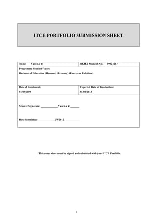 ITCE PORTFOLIO SUBMISSION SHEET




Name:        Yau Ka Yi                               HKIEd Student No.:      09024267
Programme Studied/ Year:
Bachelor of Education (Honours) (Primary) (Four-year Full-time)




Date of Enrolment:                                   Expected Date of Graduation:
01/09/2009                                           31/08/2013




Student Signature: _____________Yau Ka Yi_______




Date Submitted: ____________2/9/2012____________




                  This cover sheet must be signed and submitted with your ITCE Portfolio.




                                                 1
 