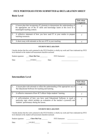 ITCE PORTFOLIO ITEMS SUBMITTED & DECLARATION SHEET
Basic Level

                                                                                              Tick when
                                                                                              Completed
1.    A lesson plan that incorporates IT elements to demonstrate the understanding of               √
      the appropriate use of the IT skills and knowledge learnt at this level in a
      meaningful teaching context.

2.      A reflective statement of how you have used IT in your studies to prepare                   √
        teaching resources.

3.      A short essay with rationale on the use of IT in your teaching.                             √

                                       STUDENT DECLARATION

I hereby declare that the work contained in the ITCE Portfolio is wholly my work and I have indicated my ITCE
level attained on the student self-assessment checklist enclosed.

Student signature:    ___ Chow Hoi Yan _________             ITCE Instructor:    ____________________

Date:                 _____3/9/2012______           Date:                 ____________________




Intermediate Level

                                                                                              Tick when
                                                                                              Completed
1.      A lesson plan with rationale to reflect the understanding of the appropriate use of         √
        the Educational Software for teaching and learning.

2.      A reflective statement of how ICT affects/ helps students’ learning.                        √

3.      A self-evaluation of how you have used Educational Software to teach a                      √
        particular topic which includes an evaluation of the teacher’s (yourself) and
        students’ performance during the lesson.


                                       STUDENT DECLARATION

I hereby declare that the work contained in the ITCE Portfolio is wholly my work and I have indicated my ITCE
level attained on the student self-assessment checklist enclosed.

Student signature:    _____ Chow Hoi Yan _______             ITCE Instructor:    ____________________

Date:                 ___3-9-2012______             Date:                 ____________________




                                                    2
 