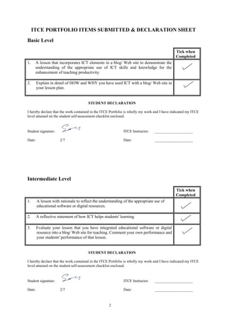 2
ITCE PORTFOLIO ITEMS SUBMITTED & DECLARATION SHEET
Basic Level
Tick when
Completed
1. A lesson that incorporates ICT elements in a blog/ Web site to demonstrate the
understanding of the appropriate use of ICT skills and knowledge for the
enhancement of teaching productivity.
2. Explain in detail of HOW and WHY you have used ICT with a blog/ Web site in
your lesson plan.
STUDENT DECLARATION
I hereby declare that the work contained in the ITCE Portfolio is wholly my work and I have indicated my ITCE
level attained on the student self-assessment checklist enclosed.
Student signature: ITCE Instructor: ____________________
Date: 2/7 Date: ____________________
Intermediate Level
Tick when
Completed
1. A lesson with rationale to reflect the understanding of the appropriate use of
educational software or digital resources.
2. A reflective statement of how ICT helps students' learning.
3. Evaluate your lesson that you have integrated educational software or digital
resource into a blog/ Web site for teaching. Comment your own performance and
your students' performance of that lesson.
STUDENT DECLARATION
I hereby declare that the work contained in the ITCE Portfolio is wholly my work and I have indicated my ITCE
level attained on the student self-assessment checklist enclosed.
Student signature: ITCE Instructor: ____________________
Date: 2/7 Date: ____________________
 