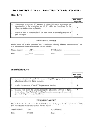 2
ITCE PORTFOLIO ITEMS SUBMITTED & DECLARATION SHEET
Basic Level
Tick when
Completed
1. A lesson that incorporates ICT elements in a blog/ Web site to demonstrate the
understanding of the appropriate use of ICT skills and knowledge for the
enhancement of teaching productivity. V
2. Explain in detail of HOW and WHY you have used ICT with a blog/ Web site in
your lesson plan. V
STUDENT DECLARATION
I hereby declare that the work contained in the ITCE Portfolio is wholly my work and I have indicated my ITCE
level attained on the student self-assessment checklist enclosed.
Student signature: ______JODY______________ ITCE Instructor: ____________________
Date: _____8/7/2013____________ Date: ____________________
Intermediate Level
Tick when
Completed
1. A lesson with rationale to reflect the understanding of the appropriate use of
educational software or digital resources.
V
2. A reflective statement of how ICT helps students' learning. V
3. Evaluate your lesson that you have integrated educational software or digital
resource into a blog/ Web site for teaching. Comment your own performance and
your students' performance of that lesson.
V
STUDENT DECLARATION
I hereby declare that the work contained in the ITCE Portfolio is wholly my work and I have indicated my ITCE
level attained on the student self-assessment checklist enclosed.
Student signature: ___ JODY ___________ ITCE Instructor: ____________________
Date: ___8/7/2013_____________ Date: ____________________
 