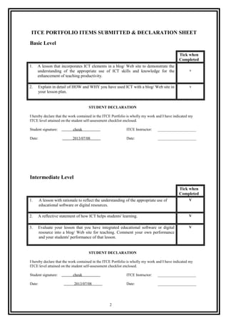 ITCE PORTFOLIO ITEMS SUBMITTED & DECLARATION SHEET
Basic Level
Tick when
Completed
1. A lesson that incorporates ICT elements in a blog/ Web site to demonstrate the
understanding of the appropriate use of ICT skills and knowledge for the
enhancement of teaching productivity.
v
2. Explain in detail of HOW and WHY you have used ICT with a blog/ Web site in
your lesson plan.
v
STUDENT DECLARATION
I hereby declare that the work contained in the ITCE Portfolio is wholly my work and I have indicated my
ITCE level attained on the student self-assessment checklist enclosed.
Student signature: cheuk ITCE Instructor: ____________________
Date: 2013/07/08 Date: ____________________
Intermediate Level
Tick when
Completed
1. A lesson with rationale to reflect the understanding of the appropriate use of
educational software or digital resources.
V
2. A reflective statement of how ICT helps students' learning. V
3. Evaluate your lesson that you have integrated educational software or digital
resource into a blog/ Web site for teaching. Comment your own performance
and your students' performance of that lesson.
V
STUDENT DECLARATION
I hereby declare that the work contained in the ITCE Portfolio is wholly my work and I have indicated my
ITCE level attained on the student self-assessment checklist enclosed.
Student signature: cheuk ITCE Instructor: ____________________
Date: 2013/07/08 Date: ____________________
2
 