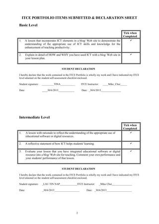2
ITCE PORTFOLIO ITEMS SUBMITTED & DECLARATION SHEET
Basic Level
Tick when
Completed
1. A lesson that incorporates ICT elements in a blog/ Web site to demonstrate the
understanding of the appropriate use of ICT skills and knowledge for the
enhancement of teaching productivity.
✔
2. Explain in detail of HOW and WHY you have used ICT with a blog/ Web site in
your lesson plan.
✔
STUDENT DECLARATION
I hereby declare that the work contained in the ITCE Portfolio is wholly my work and I have indicated my ITCE
level attained on the student self-assessment checklist enclosed.
Student signature: _________TINA___________ ITCE Instructor: ____Mike_Chui_____
Date: ____30/6/2013____________ Date: _30/6/2013_______________
Intermediate Level
Tick when
Completed
1. A lesson with rationale to reflect the understanding of the appropriate use of
educational software or digital resources.
✔
2. A reflective statement of how ICT helps students' learning. ✔
3. Evaluate your lesson that you have integrated educational software or digital
resource into a blog/ Web site for teaching. Comment your own performance and
your students' performance of that lesson.
✔
STUDENT DECLARATION
I hereby declare that the work contained in the ITCE Portfolio is wholly my work and I have indicated my ITCE
level attained on the student self-assessment checklist enclosed.
Student signature: _LAU TIN NAP_____________ITCE Instructor: _Mike Chui_______________
Date: _30/6/2013___________________ Date: _30/6/2013___________________
 