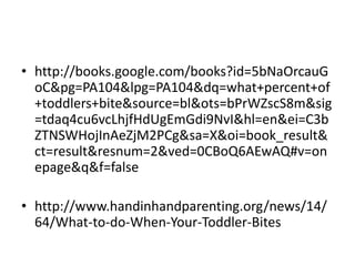 ? http://books.google.com/books?id=5bNaOrcauG
oC&pg=PA104&lpg=PA104&dq=what+percent+of
+toddlers+bite&source=bl&ots=bPrWZscS8m&sig
=tdaq4cu6vcLhjfHdUgEmGdi9NvI&hl=en&ei=C3b
ZTNSWHojInAeZjM2PCg&sa=X&oi=book_result&
ct=result&resnum=2&ved=0CBoQ6AEwAQ#v=on
epage&q&f=false
? http://www.handinhandparenting.org/news/14/
64/What-to-do-When-Your-Toddler-Bites
 