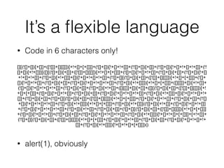 It’s a ﬂexible language
• Code in 6 characters only!
!
!
!
!
• alert(1), obviously
[][(![]+[])[+[]]+([![]]+[][[]])[+!+[]+[+[]]]+(![]+[])[!+[]+!+[]]+(!![]+[])[+[]]+(!![]+[])[!+[]+!+[]+!+[]]+(!!
[]+[])[+!+[]]][([][(![]+[])[+[]]+([![]]+[][[]])[+!+[]+[+[]]]+(![]+[])[!+[]+!+[]]+(!![]+[])[+[]]+(!![]+[])[!+[]
+!+[]+!+[]]+(!![]+[])[+!+[]]]+[])[!+[]+!+[]+!+[]]+(!![]+[][(![]+[])[+[]]+([![]]+[][[]])[+!+[]+[+[]]]+(![]+
[])[!+[]+!+[]]+(!![]+[])[+[]]+(!![]+[])[!+[]+!+[]+!+[]]+(!![]+[])[+!+[]]])[+!+[]+[+[]]]+([][[]]+[])[+!+[]]+
(![]+[])[!+[]+!+[]+!+[]]+(!![]+[])[+[]]+(!![]+[])[+!+[]]+([][[]]+[])[+[]]+([][(![]+[])[+[]]+([![]]+[][[]])[+!
+[]+[+[]]]+(![]+[])[!+[]+!+[]]+(!![]+[])[+[]]+(!![]+[])[!+[]+!+[]+!+[]]+(!![]+[])[+!+[]]]+[])[!+[]+!+[]+!+
[]]+(!![]+[])[+[]]+(!![]+[][(![]+[])[+[]]+([![]]+[][[]])[+!+[]+[+[]]]+(![]+[])[!+[]+!+[]]+(!![]+[])[+[]]+(!![]
+[])[!+[]+!+[]+!+[]]+(!![]+[])[+!+[]]])[+!+[]+[+[]]]+(!![]+[])[+!+[]]]((![]+[])[+!+[]]+(![]+[])[!+[]+!+[]]
+(!![]+[])[!+[]+!+[]+!+[]]+(!![]+[])[+!+[]]+(!![]+[])[+[]]+(![]+[][(![]+[])[+[]]+([![]]+[][[]])[+!+[]+[+[]]]
+(![]+[])[!+[]+!+[]]+(!![]+[])[+[]]+(!![]+[])[!+[]+!+[]+!+[]]+(!![]+[])[+!+[]]])[!+[]+!+[]+[+[]]]+[+!+[]]+
(!![]+[][(![]+[])[+[]]+([![]]+[][[]])[+!+[]+[+[]]]+(![]+[])[!+[]+!+[]]+(!![]+[])[+[]]+(!![]+[])[!+[]+!+[]+!+
[]]+(!![]+[])[+!+[]]])[!+[]+!+[]+[+[]]])()
 