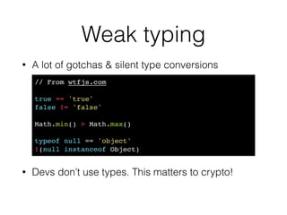 Bit quirks
• All numbers are ﬂoats 
http://www.2ality.com/2012/04/number-encoding.html
• Bit shifts are tricky
!
!
!
• “The right operand should be less than 32, but if not only the low
ﬁve bits will be used.” 
https://developer.mozilla.org/en-US/docs/Web/JavaScript/Reference/Operators/
Bitwise_Operators
1 << 31 // -2147483648!
1 << 32 // 1 
1 << 33 // 2!
1 << 31 << 1 // 0!
1 << 31 >> 31 // -1 
1 << 31 >>> 31 // 1. Sigh!
 