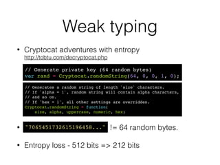 Weak typing
• A lot of gotchas & silent type conversions 
!
!
!
• Devs don’t use types. This matters to crypto!
// From wtfjs.com!
!
true == 'true'!
false != 'false'!
!
Math.min() > Math.max()!
!
typeof null == 'object'!
!(null instanceof Object)
 