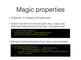 Weak typing
• Cryptocat adventures with entropy 
http://tobtu.com/decryptocat.php
!
!
!
• != 64 random bytes.
• Entropy loss - 512 bits => 212 bits
// Generate private key (64 random bytes)!
var rand = Cryptocat.randomString(64, 0, 0, 1, 0);
"7065451732615196458..."
// Generates a random string of length `size` characters.!
// If `alpha = 1`, random string will contain alpha characters,
// and so on.!
// If 'hex = 1', all other settings are overridden.!
Cryptocat.randomString = function(!
size, alpha, uppercase, numeric, hex)
 