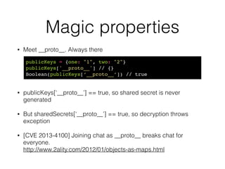 Magic properties
• Cryptocat - a multiparty chat application
• Check if we don’t yet have the user’s key (=new user).  
Generate shared secrets (hmac key + encryption key)
!
!
• Decrypt incoming message (if you have a secret already)
if (!publicKeys[sender]) {!
publicKeys[sender] = receivedPublicKey;!
multiParty.genSharedSecret(sender);!
}
if (sharedSecrets[sender]) {!
if (message[myName]['hmac'] === HMAC(ciphertext, !
sharedSecrets[sender]['hmac'])) {!
message = decryptAES(ct, sharedSecrets[sender]['msg']);!
return message;!
}
 